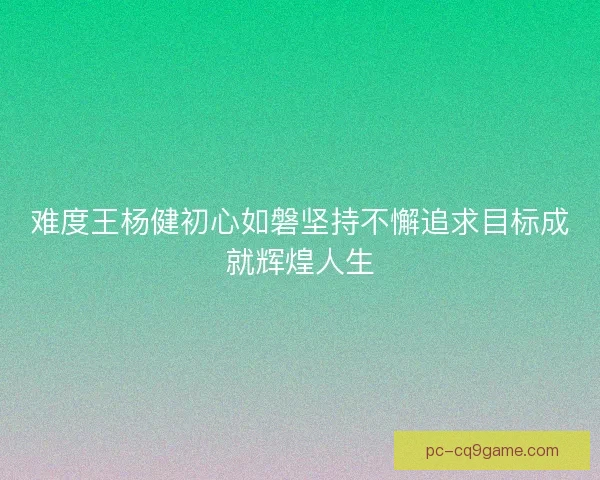 难度王杨健初心如磐坚持不懈追求目标成就辉煌人生 难度王杨健初心如磐坚持不懈追求目标成就辉煌人生