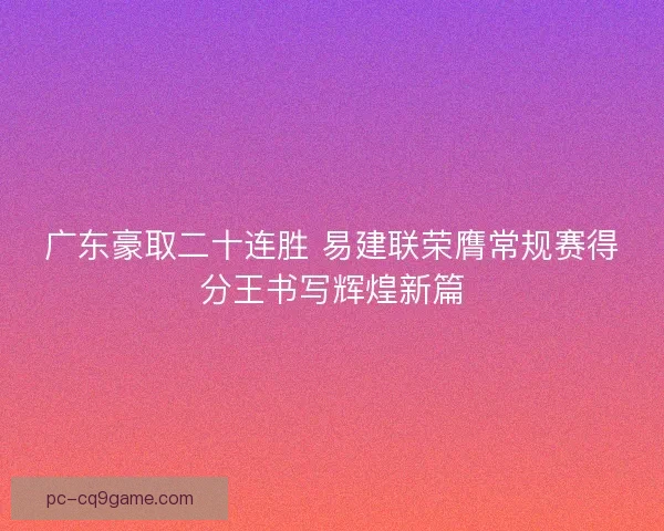 广东豪取二十连胜 易建联荣膺常规赛得分王书写辉煌新篇 广东豪取二十连胜 易建联荣膺常规赛得分王书写辉煌新篇