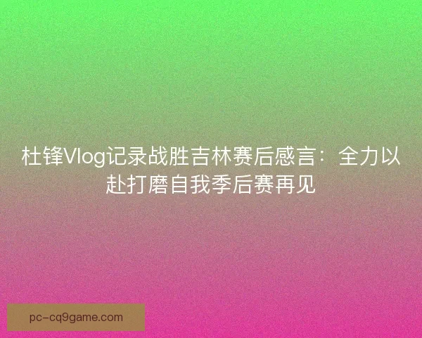 杜锋Vlog记录战胜吉林赛后感言：全力以赴打磨自我季后赛再见