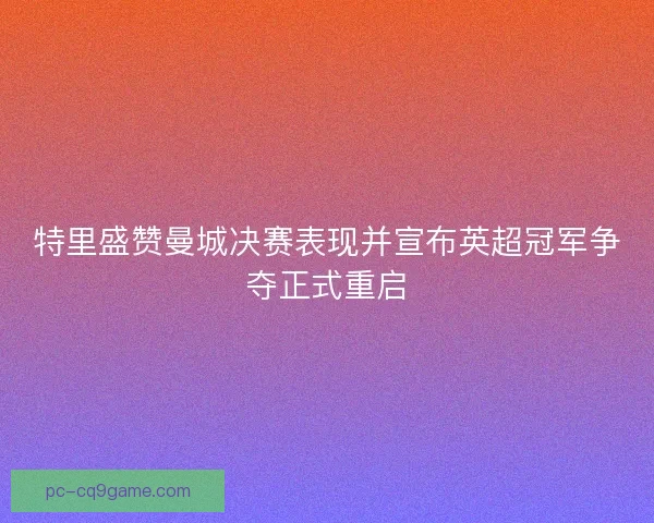 特里盛赞曼城决赛表现并宣布英超冠军争夺正式重启