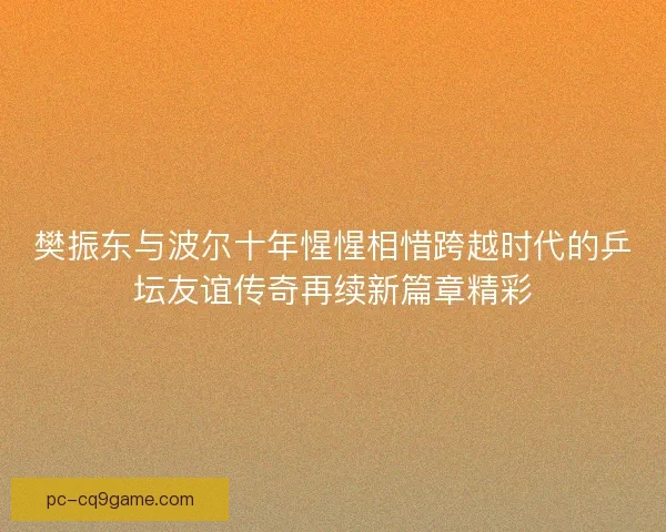 樊振东与波尔十年惺惺相惜跨越时代的乒坛友谊传奇再续新篇章精彩