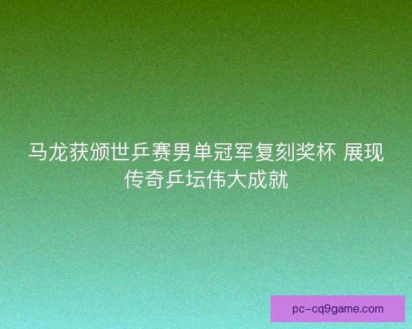 马龙获颁世乒赛男单冠军复刻奖杯 展现传奇乒坛伟大成就 马龙获颁世乒赛男单冠军复刻奖杯 展现传奇乒坛伟大成就
