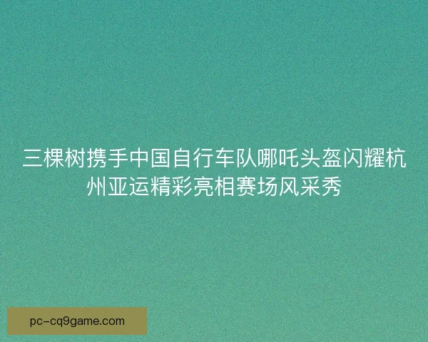 三棵树携手中国自行车队哪吒头盔闪耀杭州亚运精彩亮相赛场风采秀