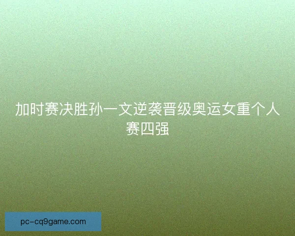加时赛决胜孙一文逆袭晋级奥运女重个人赛四强 加时赛决胜孙一文逆袭晋级奥运女重个人赛四强