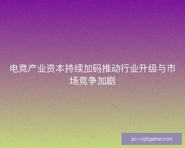 电竞产业资本持续加码推动行业升级与市场竞争加剧