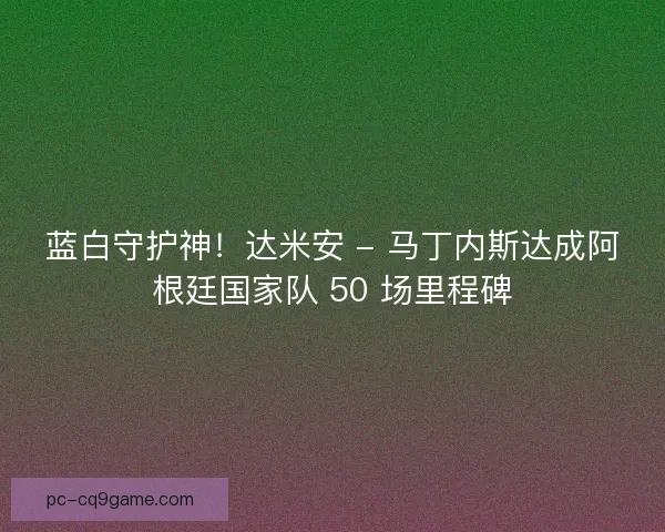 蓝白守护神！达米安 - 马丁内斯达成阿根廷国家队 50 场里程碑