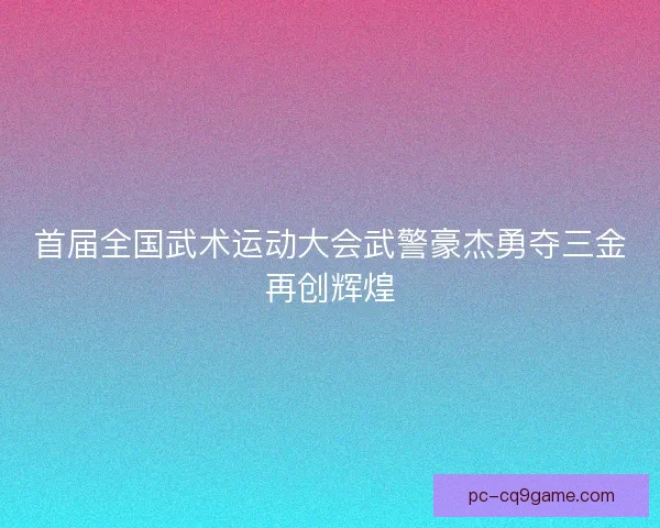 首届全国武术运动大会武警豪杰勇夺三金再创辉煌 首届全国武术运动大会武警豪杰勇夺三金再创辉煌