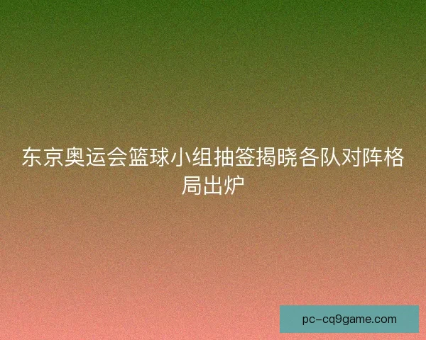 东京奥运会篮球小组抽签揭晓各队对阵格局出炉