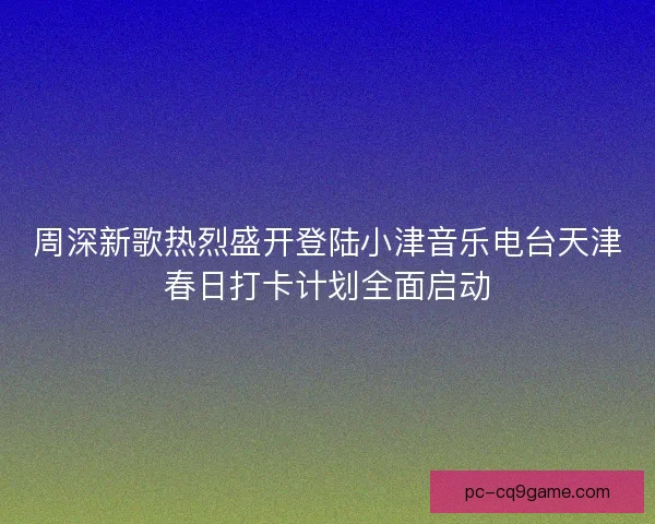 周深新歌热烈盛开登陆小津音乐电台天津春日打卡计划全面启动