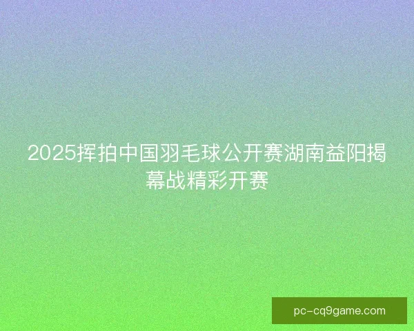 2025挥拍中国羽毛球公开赛湖南益阳揭幕战精彩开赛