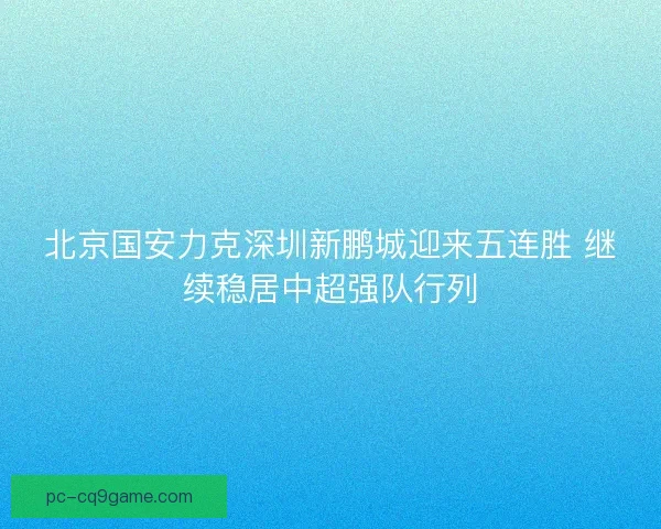 北京国安力克深圳新鹏城迎来五连胜 继续稳居中超强队行列